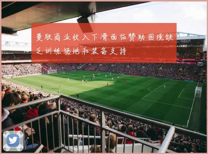 曼联商业收入下滑面临赞助困境缺乏训练场地和装备支持