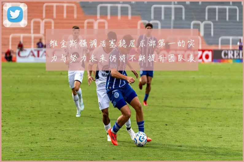 维金斯强调活塞稳居东部第一的实力与努力未来仍将不断提升团队表现