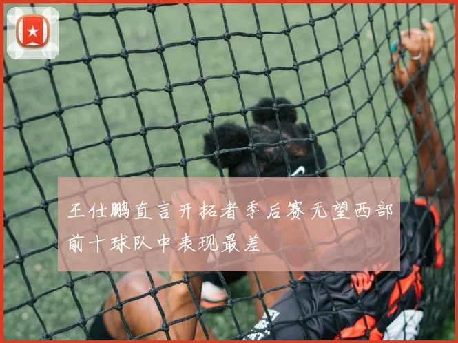 王仕鹏直言开拓者季后赛无望西部前十球队中表现最差