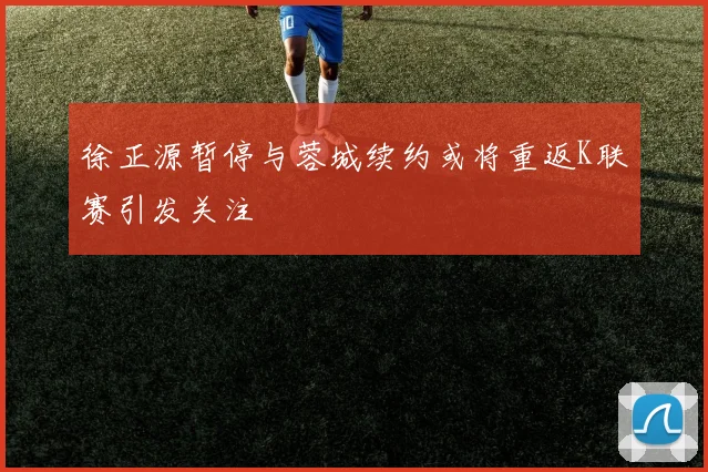 徐正源暂停与蓉城续约或将重返K联赛引发关注