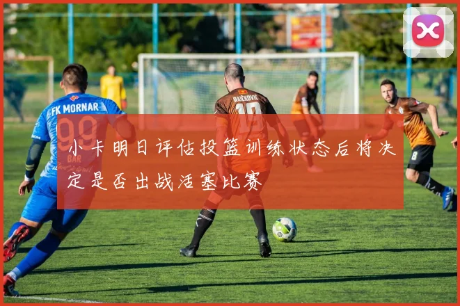 小卡明日评估投篮训练状态后将决定是否出战活塞比赛