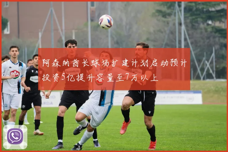 阿森纳酋长球场扩建计划启动预计投资5亿提升容量至7万以上