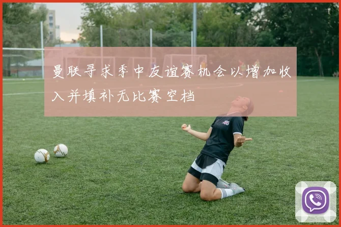 曼联寻求季中友谊赛机会以增加收入并填补无比赛空档