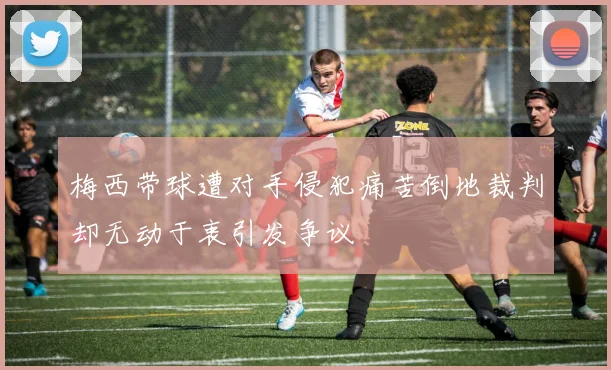 梅西带球遭对手侵犯痛苦倒地裁判却无动于衷引发争议