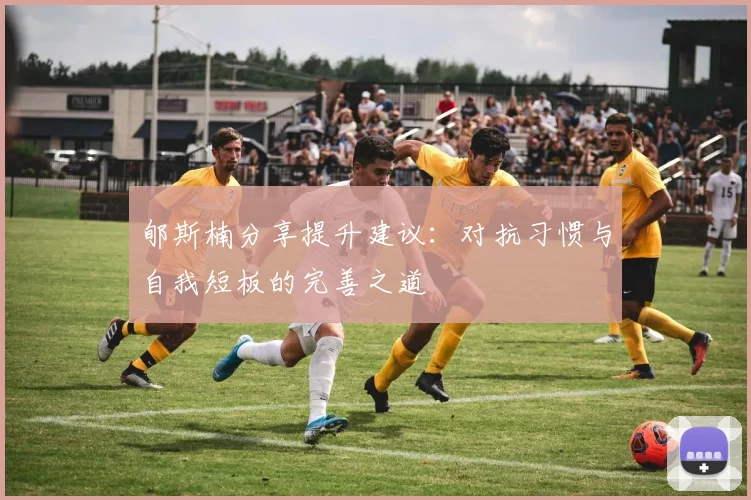 郇斯楠分享提升建议：对抗习惯与自我短板的完善之道