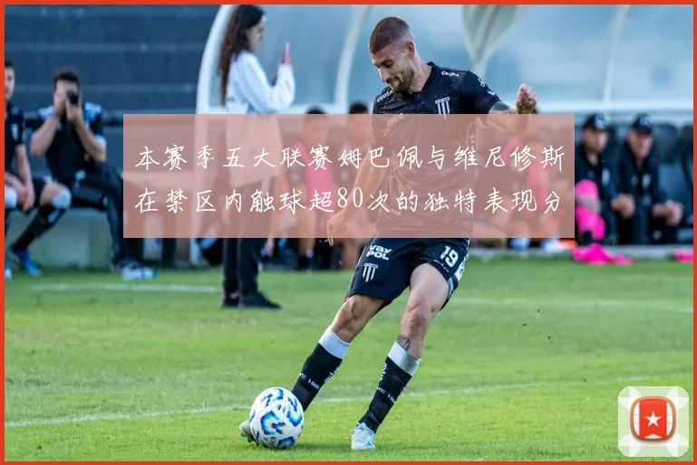 本赛季五大联赛姆巴佩与维尼修斯在禁区内触球超80次的独特表现分析