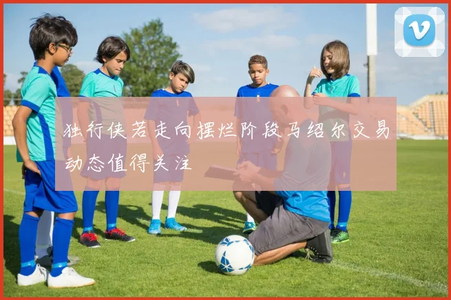 独行侠若走向摆烂阶段马绍尔交易动态值得关注