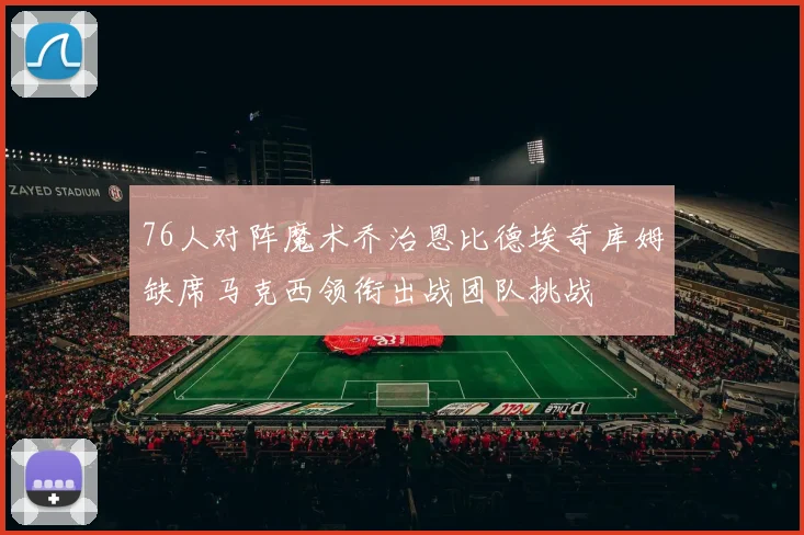 76人对阵魔术乔治恩比德埃奇库姆缺席马克西领衔出战团队挑战