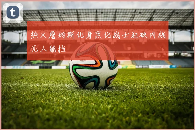 热火詹姆斯化身黑化战士狂砍内线无人能挡