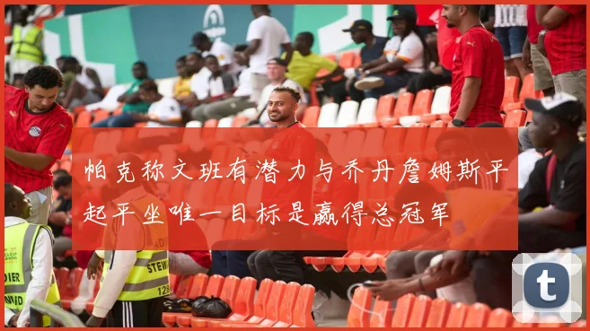 帕克称文班有潜力与乔丹詹姆斯平起平坐唯一目标是赢得总冠军