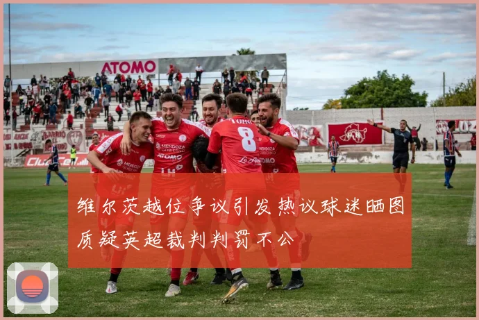 维尔茨越位争议引发热议球迷晒图质疑英超裁判判罚不公