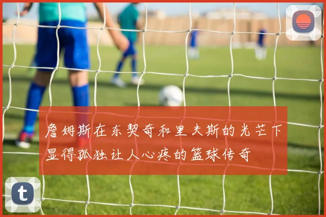 詹姆斯在东契奇和里夫斯的光芒下显得孤独让人心疼的篮球传奇