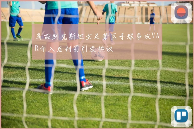 乌兹别克斯坦女足禁区手球争议VAR介入后判罚引发热议