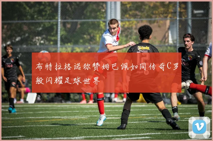 布特拉格诺称赞姆巴佩如同传奇C罗般闪耀足球世界