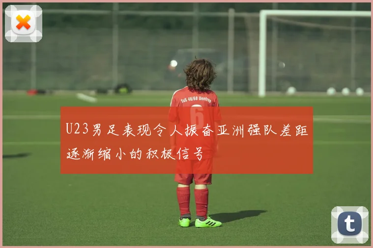 U23男足表现令人振奋亚洲强队差距逐渐缩小的积极信号