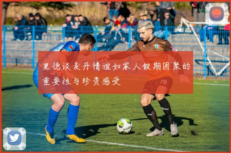 里德谈麦丹情谊如家人假期团聚的重要性与珍贵感受