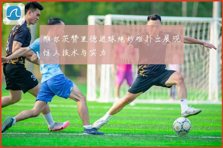 维尔茨赞里德进球绝妙难扑出展现惊人技术与实力
