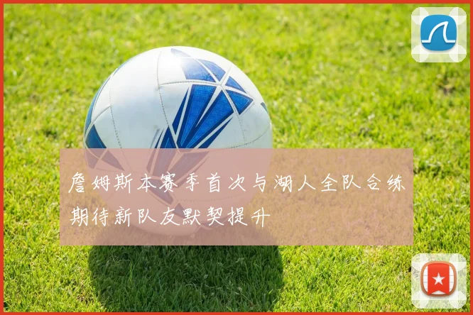 詹姆斯本赛季首次与湖人全队合练期待新队友默契提升