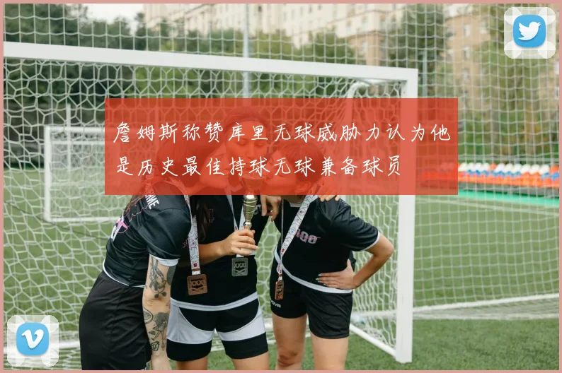 詹姆斯称赞库里无球威胁力认为他是历史最佳持球无球兼备球员