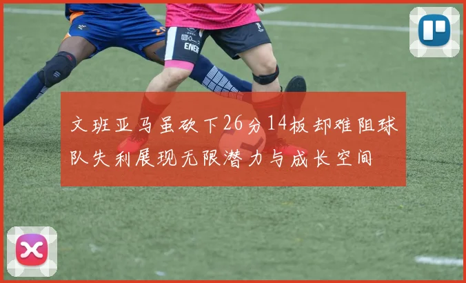 文班亚马虽砍下26分14板却难阻球队失利展现无限潜力与成长空间