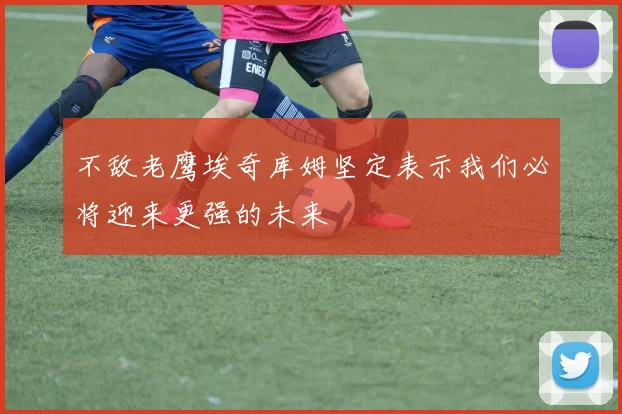 不敌老鹰埃奇库姆坚定表示我们必将迎来更强的未来