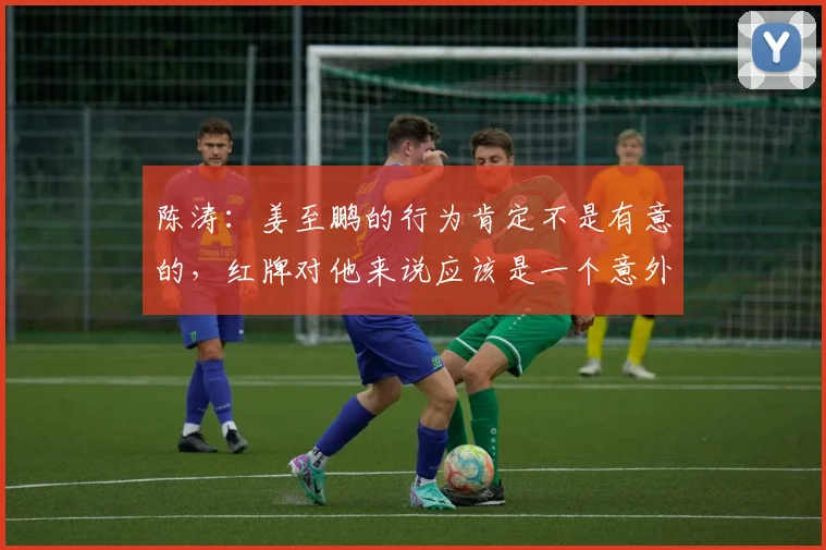 陈涛：姜至鹏的行为肯定不是有意的，红牌对他来说应该是一个意外