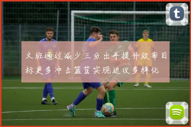 文班通过减少三分出手提升效率目标更多冲击篮筐实现进攻多样化