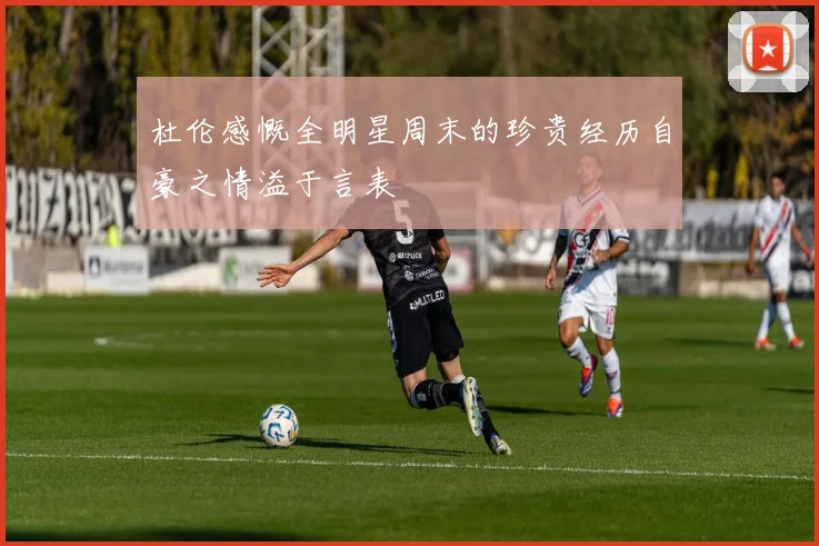 杜伦感慨全明星周末的珍贵经历自豪之情溢于言表