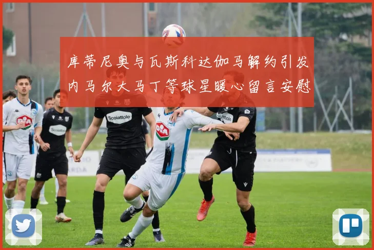 库蒂尼奥与瓦斯科达伽马解约引发内马尔大马丁等球星暖心留言安慰
