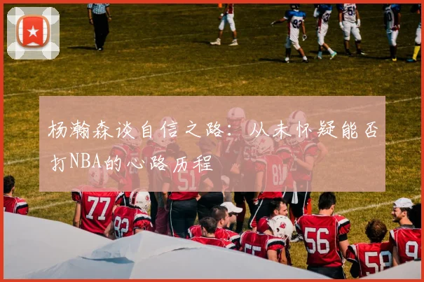 杨瀚森谈自信之路：从未怀疑能否打NBA的心路历程