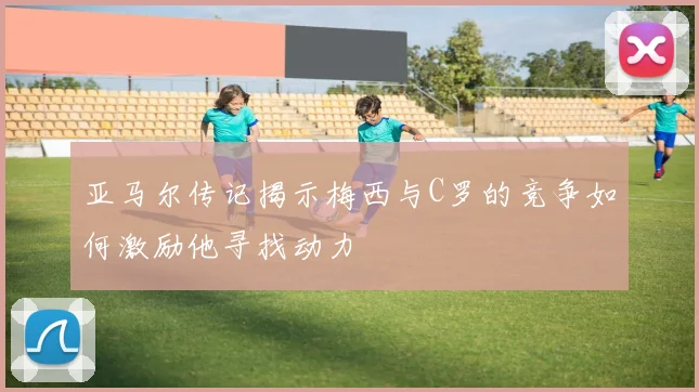 亚马尔传记揭示梅西与C罗的竞争如何激励他寻找动力