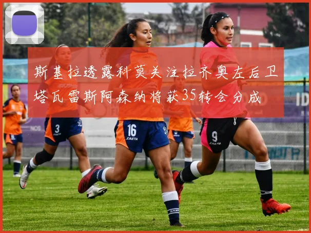 斯基拉透露科莫关注拉齐奥左后卫塔瓦雷斯阿森纳将获35转会分成