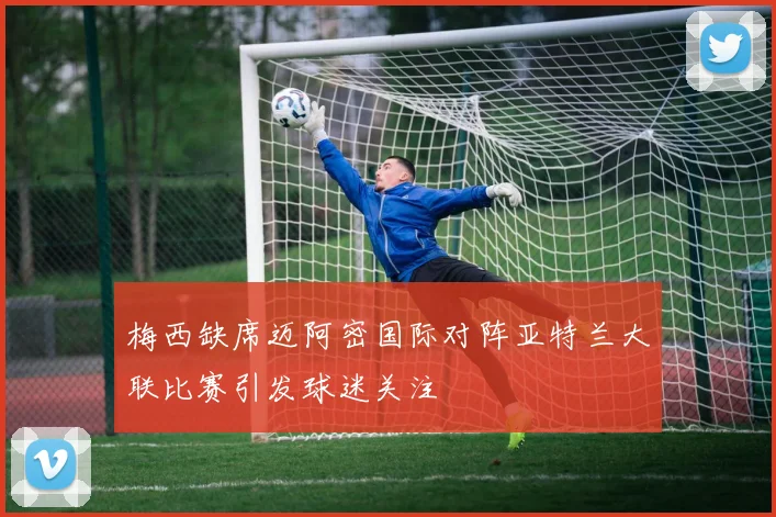 梅西缺席迈阿密国际对阵亚特兰大联比赛引发球迷关注